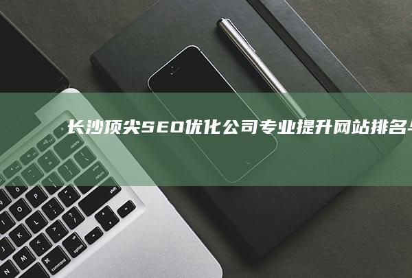 长沙顶尖SEO优化公司：专业提升网站排名与流量